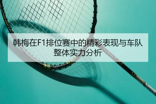 韩梅在F1排位赛中的精彩表现与车队整体实力分析